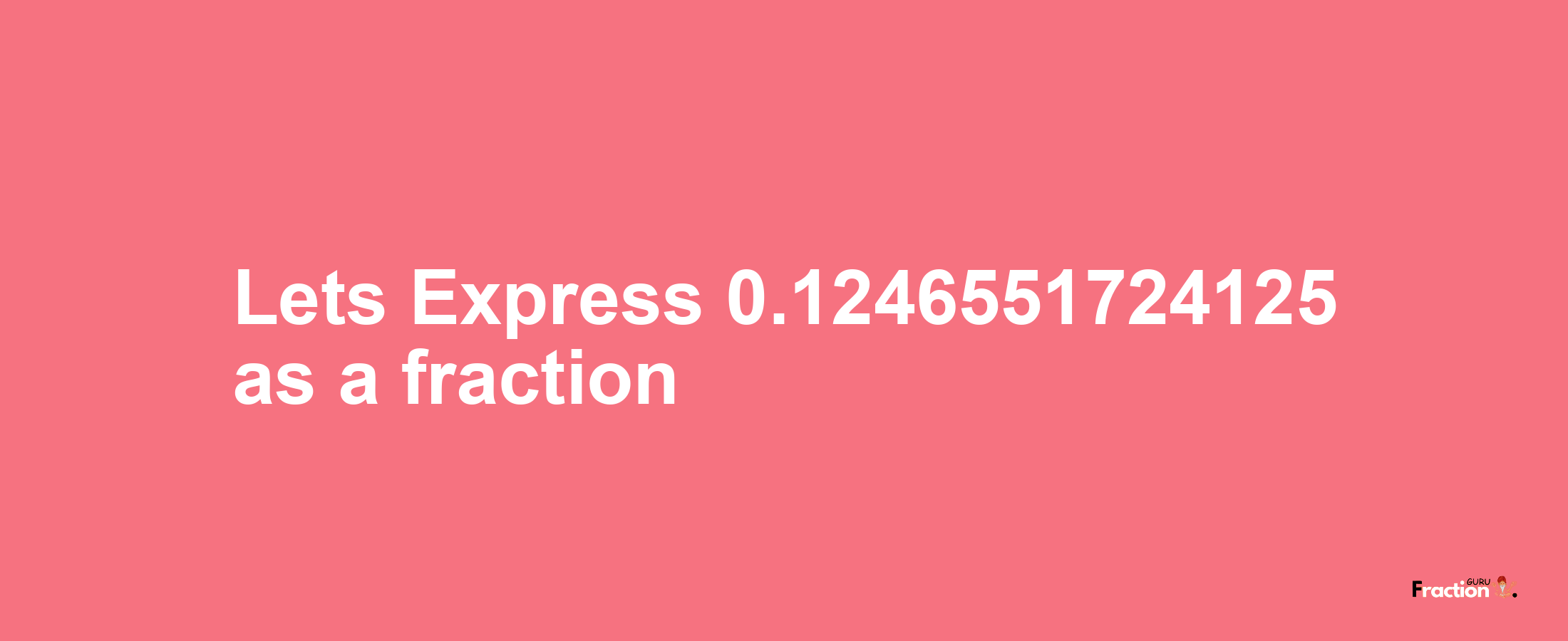 Lets Express 0.1246551724125 as afraction